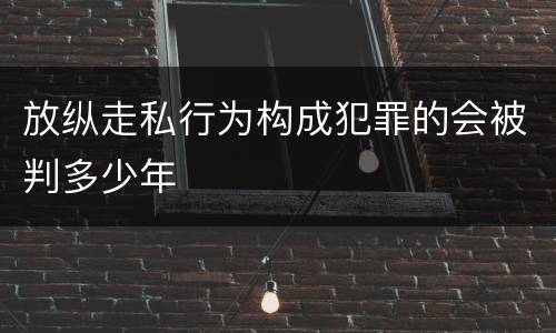 放纵走私行为构成犯罪的会被判多少年