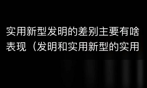 实用新型发明的差别主要有啥表现（发明和实用新型的实用性）