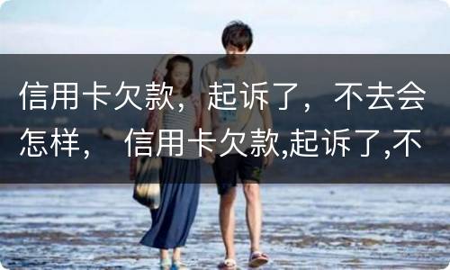 信用卡欠款，起诉了，不去会怎样， 信用卡欠款,起诉了,不去会怎样处理