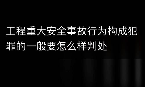 工程重大安全事故行为构成犯罪的一般要怎么样判处