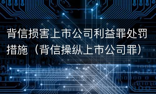 背信损害上市公司利益罪处罚措施（背信操纵上市公司罪）