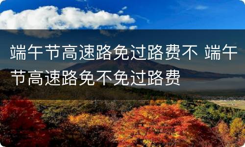 端午节高速路免过路费不 端午节高速路免不免过路费