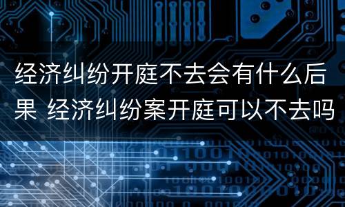 经济纠纷开庭不去会有什么后果 经济纠纷案开庭可以不去吗