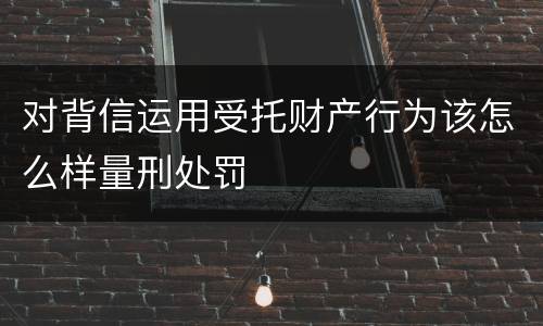 对背信运用受托财产行为该怎么样量刑处罚
