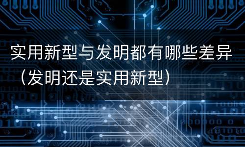 实用新型与发明都有哪些差异（发明还是实用新型）