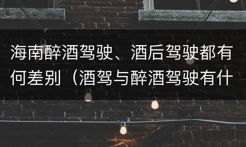 海南醉酒驾驶、酒后驾驶都有何差别（酒驾与醉酒驾驶有什么区别）
