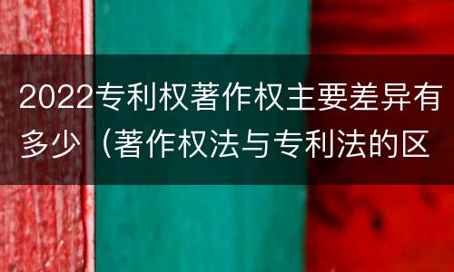 2022专利权著作权主要差异有多少（著作权法与专利法的区别）