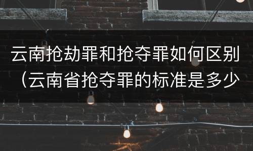 云南抢劫罪和抢夺罪如何区别（云南省抢夺罪的标准是多少?）