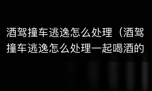 酒驾撞车逃逸怎么处理（酒驾撞车逃逸怎么处理一起喝酒的人有关系吗）