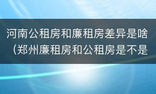 河南公租房和廉租房差异是啥（郑州廉租房和公租房是不是一样）