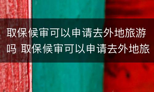 取保候审可以申请去外地旅游吗 取保候审可以申请去外地旅游吗