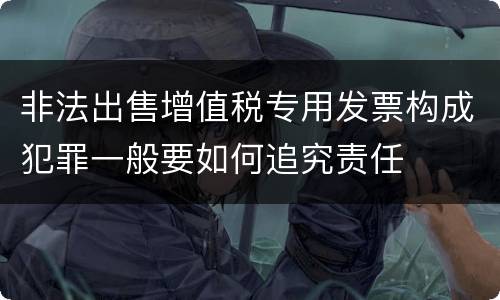 非法出售增值税专用发票构成犯罪一般要如何追究责任