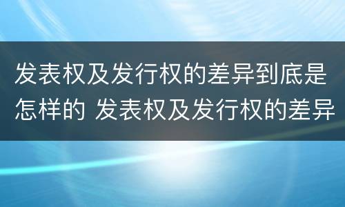 发表权及发行权的差异到底是怎样的 发表权及发行权的差异到底是怎样的呢