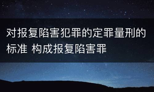 对报复陷害犯罪的定罪量刑的标准 构成报复陷害罪