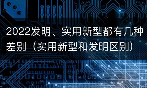 2022发明、实用新型都有几种差别（实用新型和发明区别）