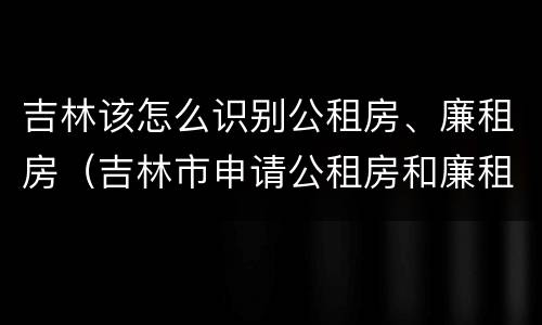 吉林该怎么识别公租房、廉租房（吉林市申请公租房和廉租房的条件）