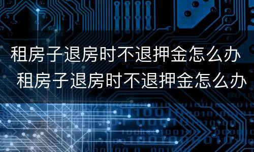 租房子退房时不退押金怎么办 租房子退房时不退押金怎么办呀