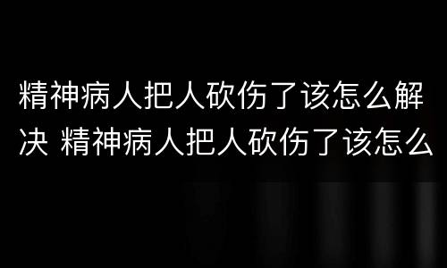 精神病人把人砍伤了该怎么解决 精神病人把人砍伤了该怎么解决问题