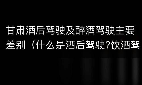 甘肃酒后驾驶及醉酒驾驶主要差别（什么是酒后驾驶?饮酒驾驶与醉酒驾驶的区别是什么?）