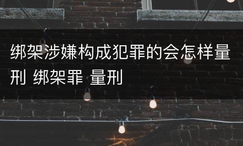 绑架涉嫌构成犯罪的会怎样量刑 绑架罪 量刑