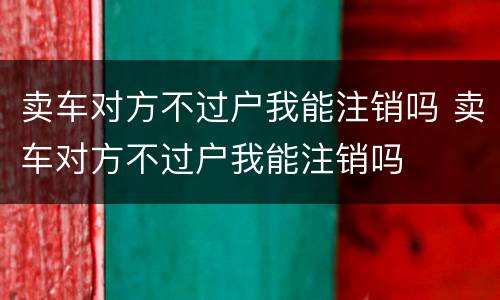 卖车对方不过户我能注销吗 卖车对方不过户我能注销吗