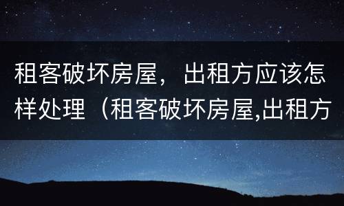 租客破坏房屋，出租方应该怎样处理（租客破坏房屋,出租方应该怎样处理好）