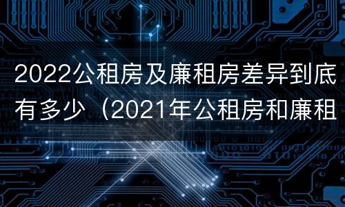 2022公租房及廉租房差异到底有多少（2021年公租房和廉租房有什么区别）