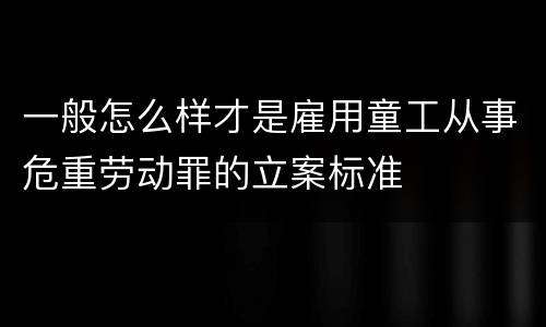 一般怎么样才是雇用童工从事危重劳动罪的立案标准