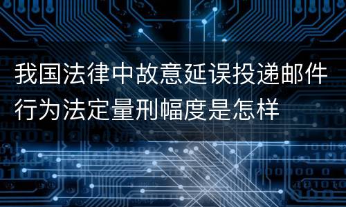 我国法律中故意延误投递邮件行为法定量刑幅度是怎样