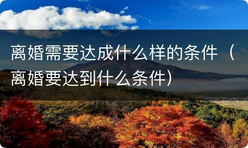 离婚需要达成什么样的条件（离婚要达到什么条件）
