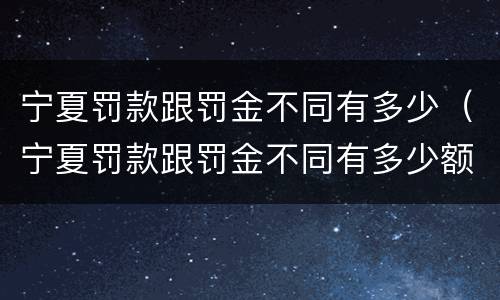 宁夏罚款跟罚金不同有多少（宁夏罚款跟罚金不同有多少额度）