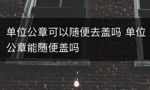 单位公章可以随便去盖吗 单位公章能随便盖吗