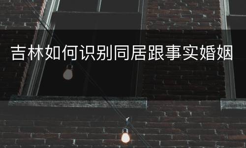 吉林如何识别同居跟事实婚姻