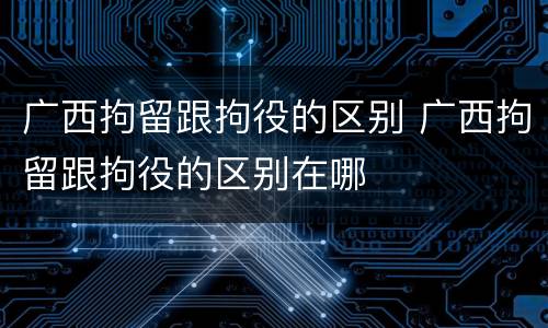 广西拘留跟拘役的区别 广西拘留跟拘役的区别在哪