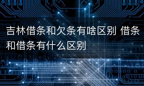 吉林借条和欠条有啥区别 借条和借条有什么区别
