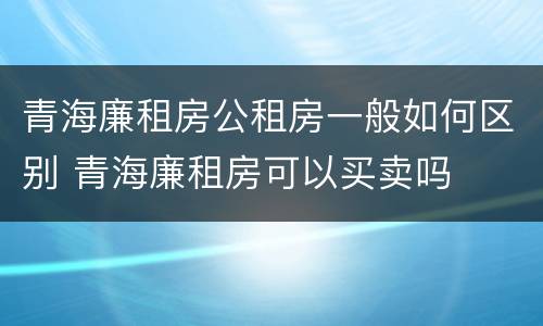 青海廉租房公租房一般如何区别 青海廉租房可以买卖吗