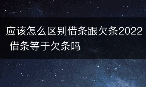 应该怎么区别借条跟欠条2022 借条等于欠条吗
