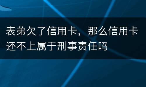 表弟欠了信用卡，那么信用卡还不上属于刑事责任吗