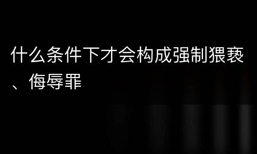 什么条件下才会构成强制猥亵、侮辱罪