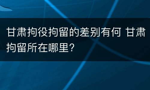 甘肃拘役拘留的差别有何 甘肃拘留所在哪里?