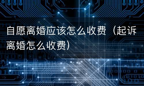 自愿离婚应该怎么收费（起诉离婚怎么收费）