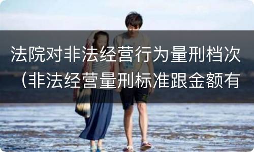 法院对非法经营行为量刑档次（非法经营量刑标准跟金额有关系么）