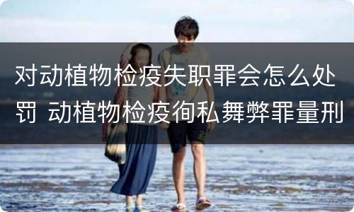 对动植物检疫失职罪会怎么处罚 动植物检疫徇私舞弊罪量刑
