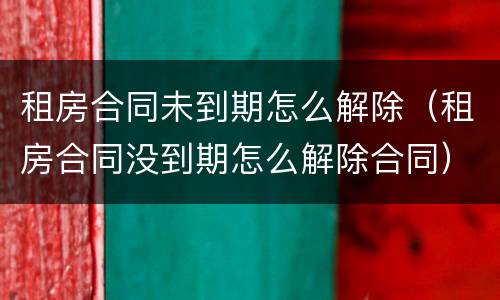 租房合同未到期怎么解除（租房合同没到期怎么解除合同）