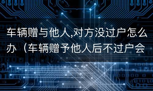 车辆赠与他人,对方没过户怎么办（车辆赠予他人后不过户会影响到原车主吗）