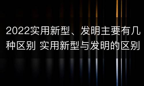 2022实用新型、发明主要有几种区别 实用新型与发明的区别有哪些