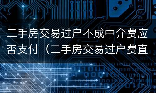 二手房交易过户不成中介费应否支付（二手房交易过户费直接给中介吗）