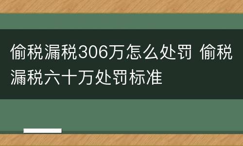 偷税漏税306万怎么处罚 偷税漏税六十万处罚标准