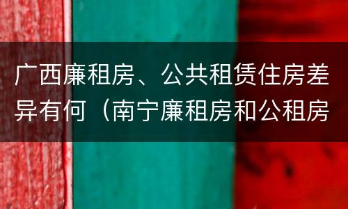 广西廉租房、公共租赁住房差异有何（南宁廉租房和公租房的区别）