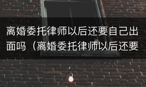离婚委托律师以后还要自己出面吗（离婚委托律师以后还要自己出面吗）